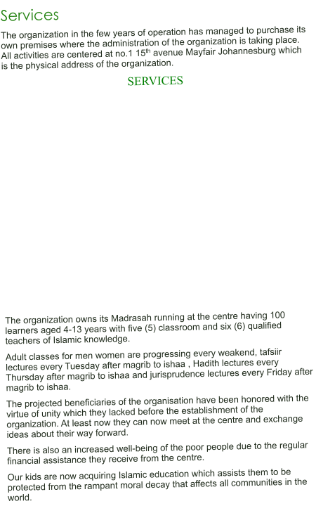 Services The organization in the few years of operation has managed to purchase its own premises where the administration of the organization is taking place. All activities are centered at no.1 15th avenue Mayfair Johannesburg which is the physical address of the organization. SERVICES                   The organization owns its Madrasah running at the centre having 100 learners aged 4-13 years with five (5) classroom and six (6) qualified teachers of Islamic knowledge. Adult classes for men women are progressing every weakend, tafsiir lectures every Tuesday after magrib to ishaa , Hadith lectures every Thursday after magrib to ishaa and jurisprudence lectures every Friday after magrib to ishaa. The projected beneficiaries of the organisation have been honored with the virtue of unity which they lacked before the establishment of the organization. At least now they can now meet at the centre and exchange ideas about their way forward. There is also an increased well-being of the poor people due to the regular financial assistance they receive from the centre. Our kids are now acquiring Islamic education which assists them to be protected from the rampant moral decay that affects all communities in the world.